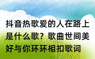 抖音熱歌愛的人在路上是什么歌？歌曲世間美好與你環(huán)環(huán)相扣歌詞