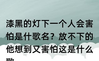 漆黑的燈下一個(gè)人會(huì)害怕是什歌名？放不下的他想到又害怕這是什么歌曲？放不下想又怕歌詞