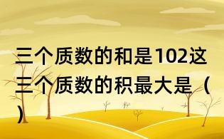 三個(gè)質(zhì)數(shù)的和是102,這三個(gè)質(zhì)數(shù)的積最大是（）