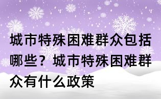 城市特殊困難群眾包括哪些？城市特殊困難群眾有什么政策