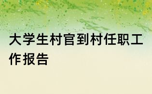 大學生村官到村任職工作報告