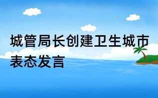 城管局長(zhǎng)創(chuàng)建衛(wèi)生城市表態(tài)發(fā)言