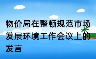 物價(jià)局在整頓規(guī)范市場發(fā)展環(huán)境工作會(huì)議上的發(fā)言