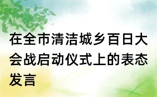在全市清潔城鄉(xiāng)百日大會(huì)戰(zhàn)啟動(dòng)儀式上的表態(tài)發(fā)言