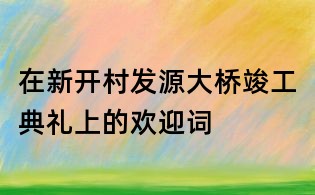 在新開村發(fā)源大橋竣工典禮上的歡迎詞