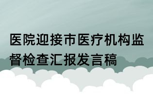 醫(yī)院迎接市醫(yī)療機(jī)構(gòu)監(jiān)督檢查匯報(bào)發(fā)言稿