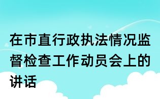 在市直行政執(zhí)法情況監(jiān)督檢查工作動(dòng)員會(huì)上的講話