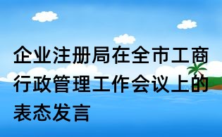企業(yè)注冊局在全市工商行政管理工作會議上的表態(tài)發(fā)言