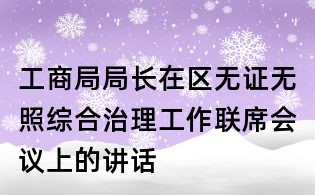 工商局局長在區無證無照綜合治理工作聯席會議上的講話