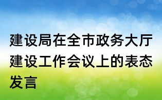 建設(shè)局在全市政務(wù)大廳建設(shè)工作會議上的表態(tài)發(fā)言