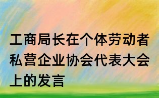 工商局長在個體勞動者私營企業協會代表大會上的發言