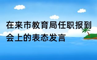 在來市教育局任職報(bào)到會(huì)上的表態(tài)發(fā)言