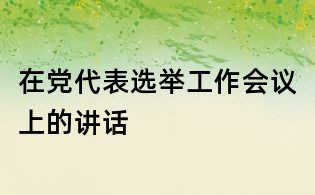 在黨代表選舉工作會議上的講話