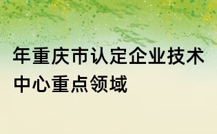 年重慶市認(rèn)定企業(yè)技術(shù)中心重點領(lǐng)域