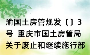 渝國土房管規(guī)發(fā)〔〕3號(hào) 重慶市國土房管局關(guān)于廢止和繼續(xù)施行部分規(guī)范性文件的通知